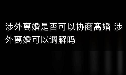 涉外离婚是否可以协商离婚 涉外离婚可以调解吗