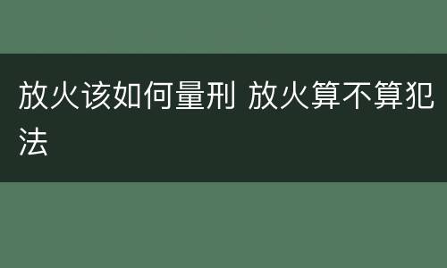 放火该如何量刑 放火算不算犯法