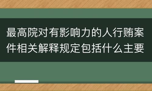 最高院对有影响力的人行贿案件相关解释规定包括什么主要内容