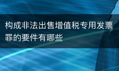 构成非法出售增值税专用发票罪的要件有哪些