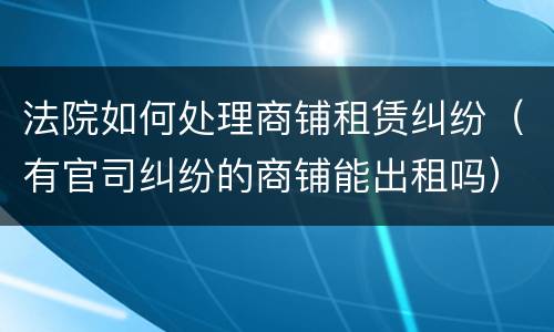 法院如何处理商铺租赁纠纷（有官司纠纷的商铺能出租吗）