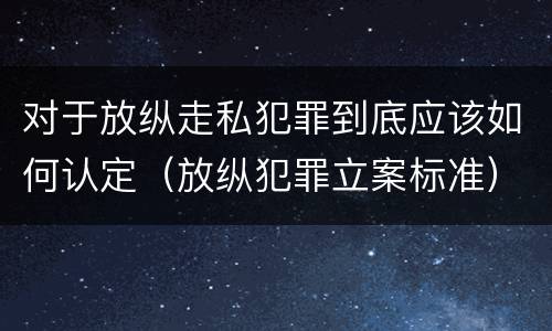 对于放纵走私犯罪到底应该如何认定（放纵犯罪立案标准）