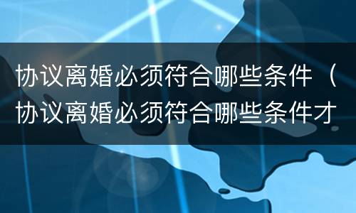 协议离婚必须符合哪些条件（协议离婚必须符合哪些条件才能离婚）
