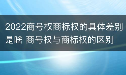 2022商号权商标权的具体差别是啥 商号权与商标权的区别