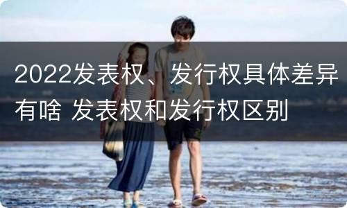 2022发表权、发行权具体差异有啥 发表权和发行权区别