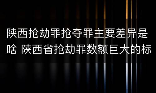 陕西抢劫罪抢夺罪主要差异是啥 陕西省抢劫罪数额巨大的标准