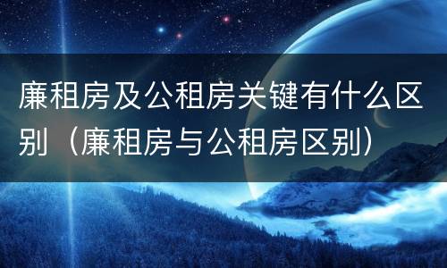 廉租房及公租房关键有什么区别（廉租房与公租房区别）