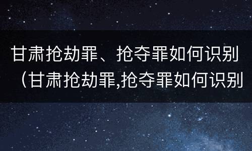 甘肃抢劫罪、抢夺罪如何识别（甘肃抢劫罪,抢夺罪如何识别判刑）