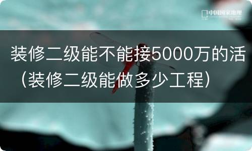 装修二级能不能接5000万的活（装修二级能做多少工程）