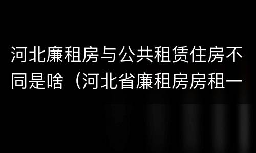 河北廉租房与公共租赁住房不同是啥（河北省廉租房房租一年多少钱）