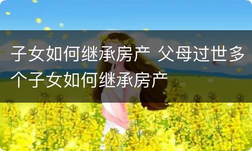 子女如何继承房产 父母过世多个子女如何继承房产