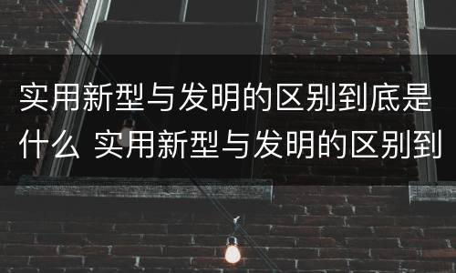 实用新型与发明的区别到底是什么 实用新型与发明的区别到底是什么呢
