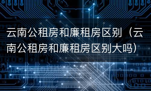 云南公租房和廉租房区别（云南公租房和廉租房区别大吗）