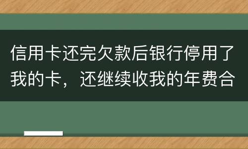 信用卡还完欠款后银行停用了我的卡，还继续收我的年费合法吗