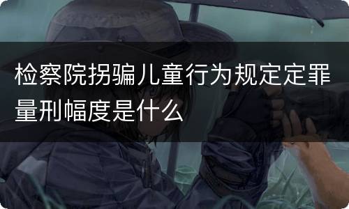 检察院拐骗儿童行为规定定罪量刑幅度是什么