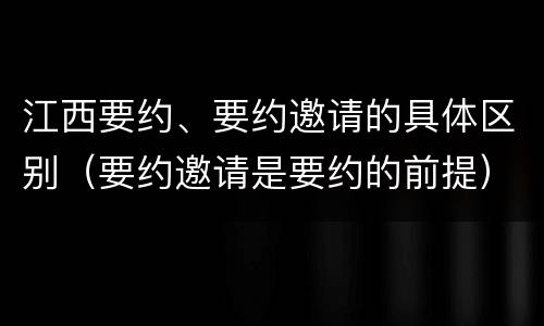 江西要约、要约邀请的具体区别（要约邀请是要约的前提）