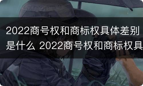 2022商号权和商标权具体差别是什么 2022商号权和商标权具体差别是什么呢