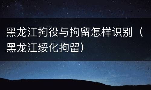 黑龙江拘役与拘留怎样识别（黑龙江绥化拘留）