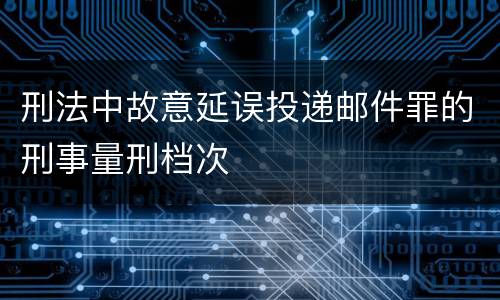 刑法中故意延误投递邮件罪的刑事量刑档次