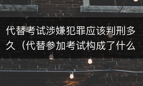 代替考试涉嫌犯罪应该判刑多久（代替参加考试构成了什么犯罪）