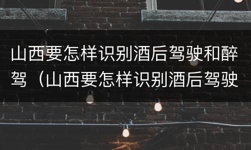 山西要怎样识别酒后驾驶和醉驾（山西要怎样识别酒后驾驶和醉驾人员）