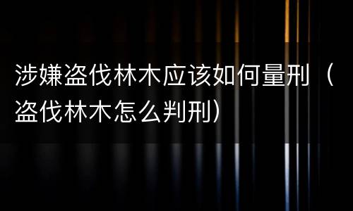 涉嫌盗伐林木应该如何量刑（盗伐林木怎么判刑）