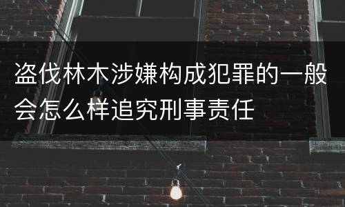 盗伐林木涉嫌构成犯罪的一般会怎么样追究刑事责任