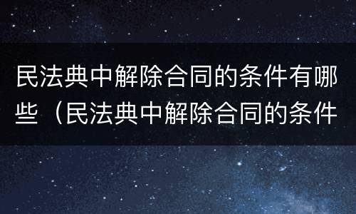 民法典中解除合同的条件有哪些（民法典中解除合同的条件有哪些法律规定）