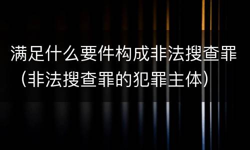 满足什么要件构成非法搜查罪（非法搜查罪的犯罪主体）