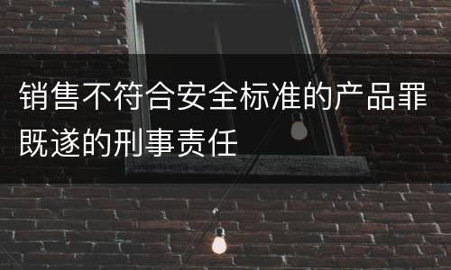 销售不符合安全标准的产品罪既遂的刑事责任