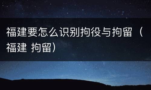 福建要怎么识别拘役与拘留（福建 拘留）