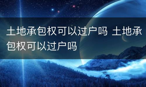 土地承包权可以过户吗 土地承包权可以过户吗
