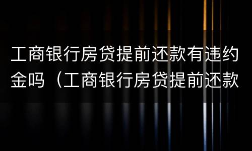工商银行房贷提前还款有违约金吗（工商银行房贷提前还款有违约金吗?是多少?）