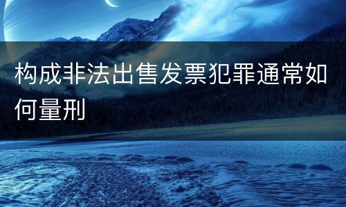 构成非法出售发票犯罪通常如何量刑