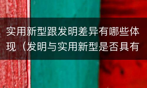 实用新型跟发明差异有哪些体现（发明与实用新型是否具有实用性）