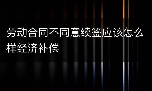 劳动合同不同意续签应该怎么样经济补偿