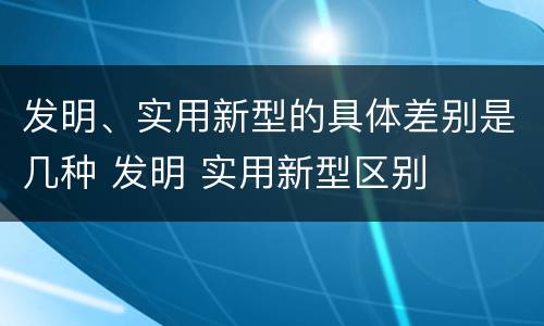 发明、实用新型的具体差别是几种 发明 实用新型区别