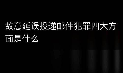 故意延误投递邮件犯罪四大方面是什么