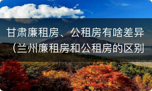 甘肃廉租房、公租房有啥差异（兰州廉租房和公租房的区别）
