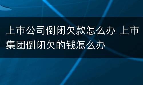 上市公司倒闭欠款怎么办 上市集团倒闭欠的钱怎么办