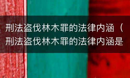 刑法盗伐林木罪的法律内涵（刑法盗伐林木罪的法律内涵是什么）
