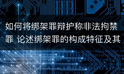 如何将绑架罪辩护称非法拘禁罪 论述绑架罪的构成特征及其与非法拘禁罪的区别?