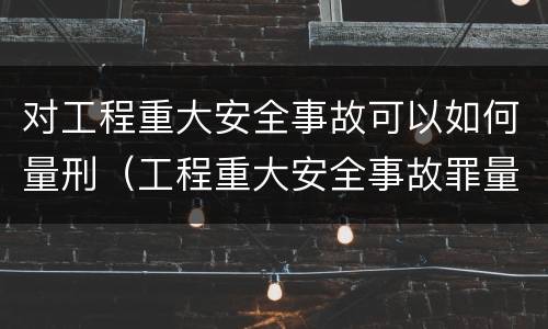 对工程重大安全事故可以如何量刑（工程重大安全事故罪量刑标准）