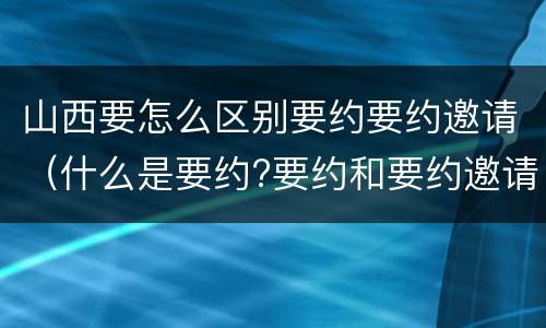 山西要怎么区别要约要约邀请（什么是要约?要约和要约邀请有何区别?）