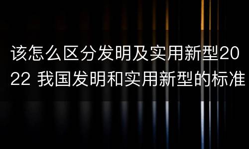 该怎么区分发明及实用新型2022 我国发明和实用新型的标准