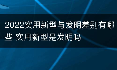 2022实用新型与发明差别有哪些 实用新型是发明吗