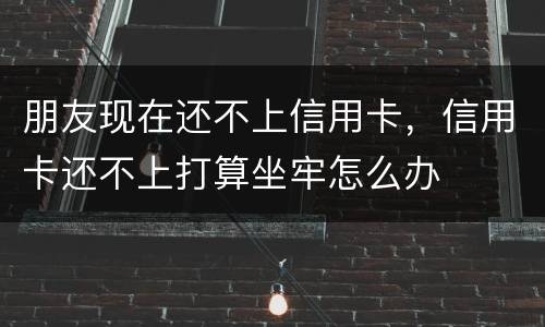朋友现在还不上信用卡，信用卡还不上打算坐牢怎么办