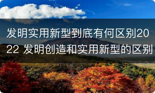 发明实用新型到底有何区别2022 发明创造和实用新型的区别