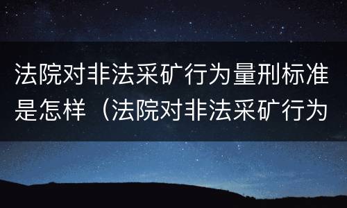 法院对非法采矿行为量刑标准是怎样（法院对非法采矿行为量刑标准是怎样规定的）