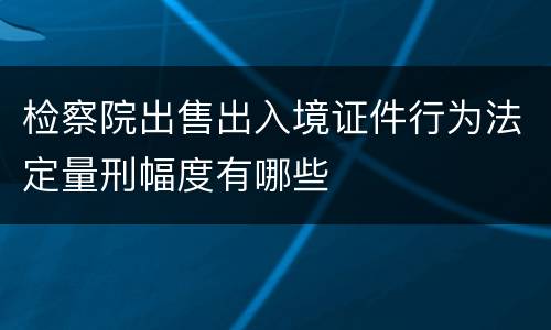 检察院出售出入境证件行为法定量刑幅度有哪些